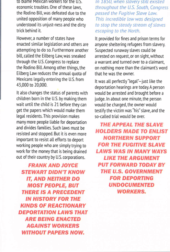 W RN T T PEEL SRR L S economic troubles. One of these laws, the Rodino Bill, was defeated due to the united opposition of many people who understood its unjust-ness and the dirty trick behind it  However,a number of states have enacted similar legislation and others are attempting to o so. Furthermore another bill, called the Eilberg Law, was sneaked through the USS. Congress to replace  the Rodino Bill. Among other things, the Eilberg Law reduces the annual quota of Mexicans legally entering the US. from 43,000 to 20,000.  It also changes the status of parents with children born in the U.S.by making them wait until the child is 21 before they can get the papers which would make them legal residents. This provision makes many more people liable for deportation and divides families. Such laws must be resisted and stopped. But it is even more important to resist all efforts to deport ‘working people who are simply trying to ‘work for the money that is being drained out of their country by US. corporations.  FRANK AND JOYCE STEWART DIDN’T KNOW IT, AND NEITHER DO MOST PEOPLE, BUT THERE IS A PRECEDENT IN HISTORY FOR THE KINDS OF REACTIONARY DEPORTATION LAWS THAT ARE BEING ENACTED AGAINST WORKERS WITHOUT PAPERS NOW.  n 1eoU, when stavery stitl existea throughout the U.S. South, Congress passed the Fugitive Slave Law.  This incredible law was designed to stop the steady stream of slaves escaping to the North.  It provided for fines and prison terms for anyone sheltering refugees from slavery. Suspected runaway slaves could be arrested on request, or on sight, without 2 warrant and turned over to a claimant, ‘on nothing more than the claimant’s word that he was the owner.  It was all perfectly legal™just like the deportation hearings are today.A person would be arrested and brought before 2 judge. In about one minute,the person would be charged, the owner would testify the victim was “his"lave,and the so-called tial would be over.  THE APPEAL THE SLAVE HOLDERS MADE TO ENLIST NORTHERN SUPPORT FOR THE FUGITIVE SLAVE LAWS WAS IN MANY WAYS LIKE THE ARGUMENT PUT FORWARD TODAY BY THE U.S. GOVERNMENT FOR DEPORTING UNDOCUMENTED WORKERS. 